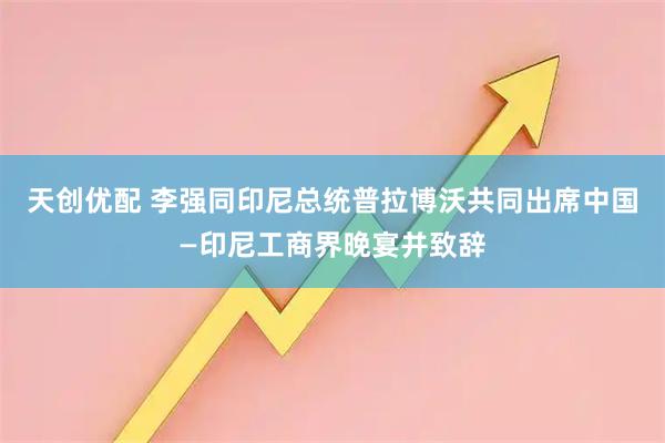 天创优配 李强同印尼总统普拉博沃共同出席中国—印尼工商界晚宴并致辞