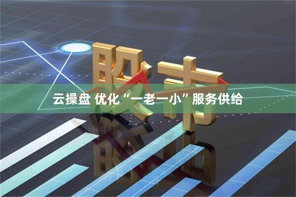 云操盘 优化“一老一小”服务供给
