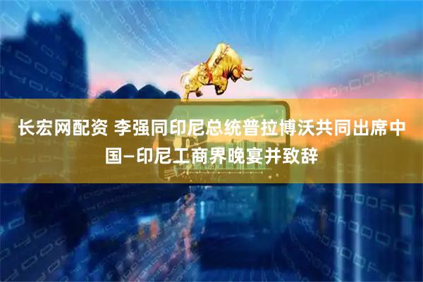长宏网配资 李强同印尼总统普拉博沃共同出席中国—印尼工商界晚宴并致辞