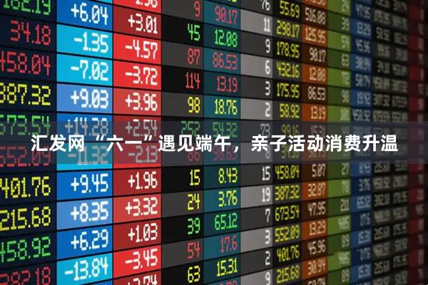 汇发网 “六一”遇见端午，亲子活动消费升温