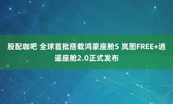 股配咖吧 全球首批搭载鸿蒙座舱5 岚图FREE+逍遥座舱2.0正式发布