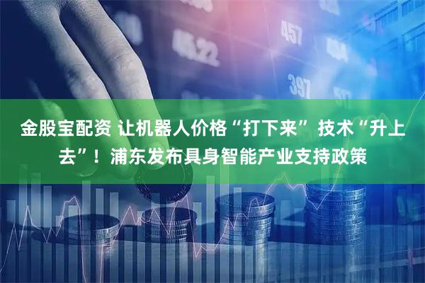 金股宝配资 让机器人价格“打下来” 技术“升上去”！浦东发布具身智能产业支持政策