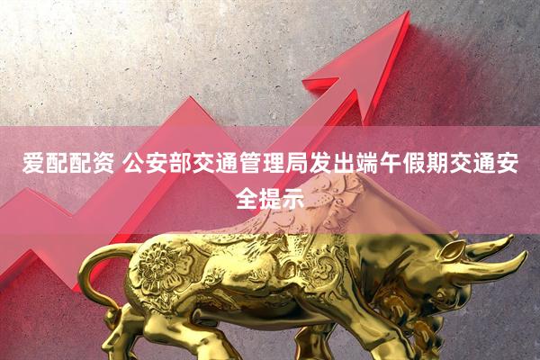 爱配配资 公安部交通管理局发出端午假期交通安全提示