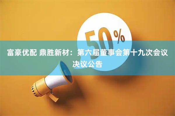 富豪优配 鼎胜新材：第六届董事会第十九次会议决议公告