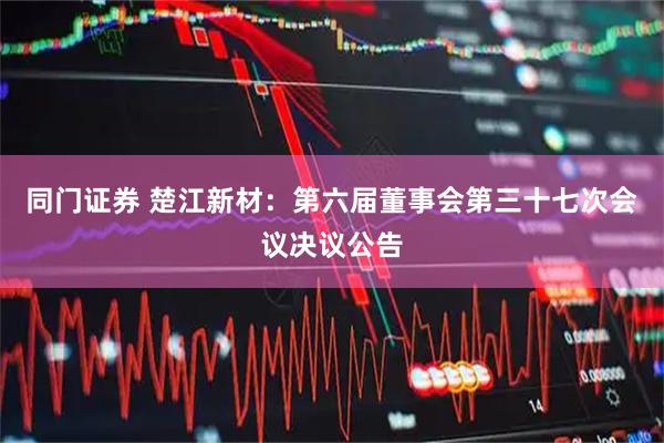 同门证券 楚江新材：第六届董事会第三十七次会议决议公告