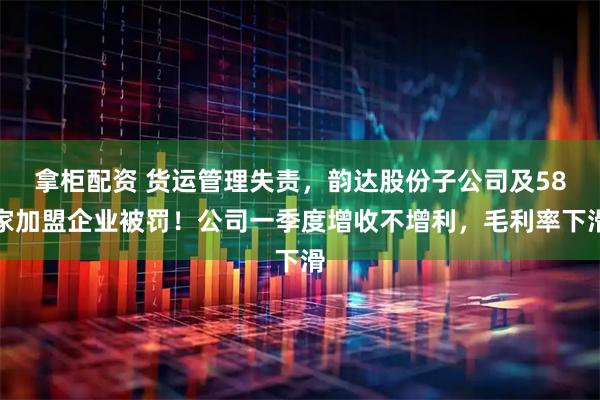 拿柜配资 货运管理失责，韵达股份子公司及58家加盟企业被罚！公司一季度增收不增利，毛利率下滑