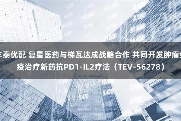 丰泰优配 复星医药与梯瓦达成战略合作 共同开发肿瘤免疫治疗新药抗PD1-IL2疗法（TEV-56278）