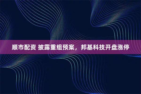 顺市配资 披露重组预案，邦基科技开盘涨停