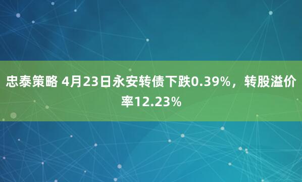 忠泰策略 4月23日永安转债下跌0.39%，转股溢价率12.23%