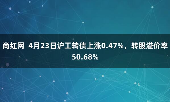 尚红网  4月23日沪工转债上涨0.47%，转股溢价率50.68%