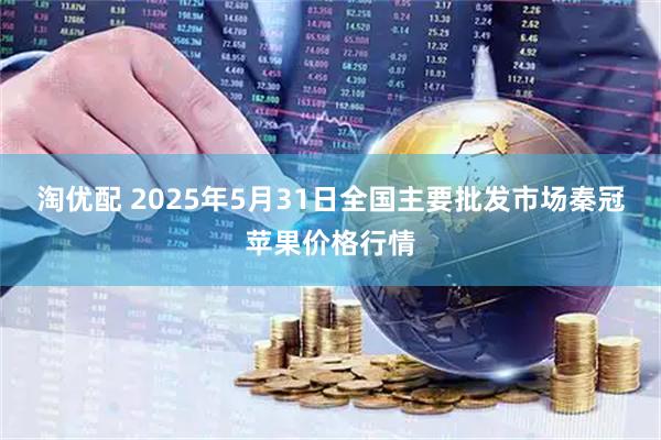 淘优配 2025年5月31日全国主要批发市场秦冠苹果价格行情