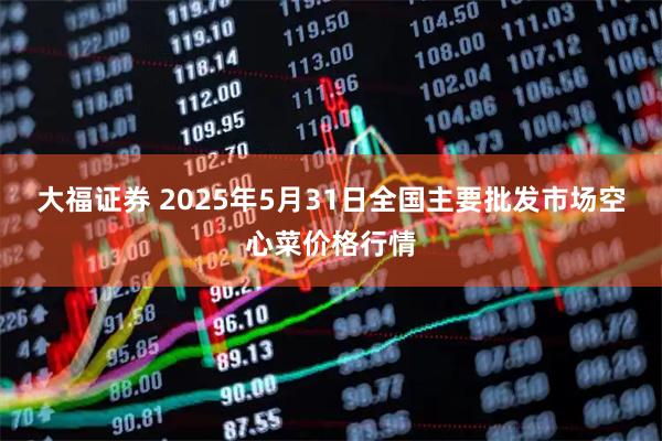 大福证券 2025年5月31日全国主要批发市场空心菜价格行情