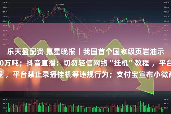 乐天盈配资 氪星晚报｜我国首个国家级页岩油示范区累计产量突破500万吨；抖音直播：切勿轻信网络“挂机”教程 ，平台禁止录播挂机等违规行为；支付宝宣布小微商户降费再延长1年