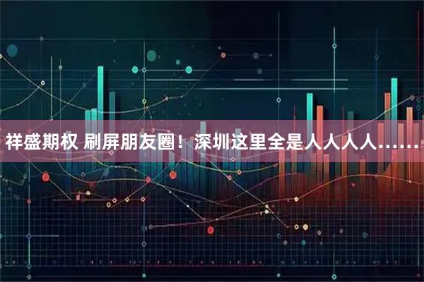 祥盛期权 刷屏朋友圈！深圳这里全是人人人人……
