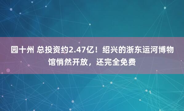 园十州 总投资约2.47亿！绍兴的浙东运河博物馆悄然开放，还完全免费