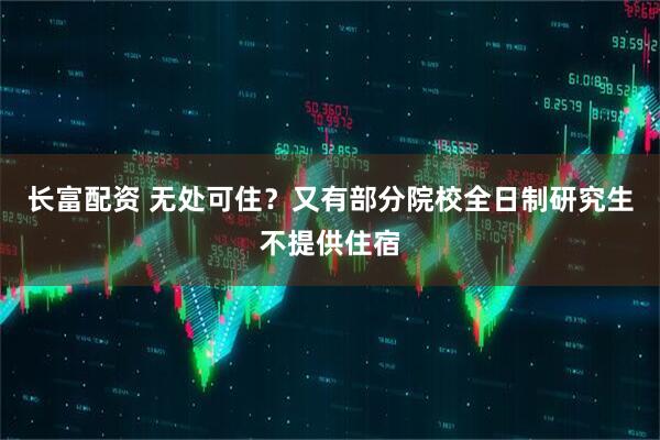 长富配资 无处可住？又有部分院校全日制研究生不提供住宿