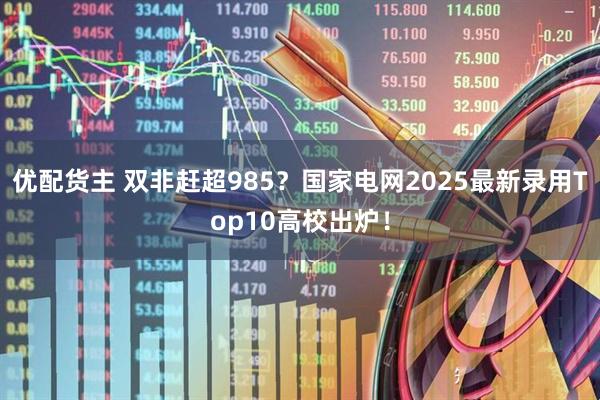 优配货主 双非赶超985？国家电网2025最新录用Top10高校出炉！