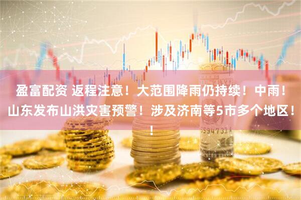 盈富配资 返程注意！大范围降雨仍持续！中雨！山东发布山洪灾害预警！涉及济南等5市多个地区！