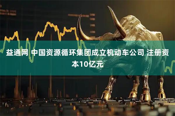 益通网 中国资源循环集团成立机动车公司 注册资本10亿元
